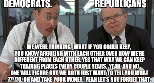 The Bobs |  DEMOCRATS.                         REPUBLICANS; WE WERE THINKING,  WHAT IF YOU COULD KEEP, YOU KNOW ARGUEING WITH EACH OTHER OVER HOW WE'RE DIFFERENT FROM EACH OTHER. YES THAT WAY WE CAN KEEP TRADING PLACES EVERY COUPLE YEARS.
 YEAH, AND NO ONE WILL FIGURE OUT WE BOTH JUST WANT TO TELL YOU WHAT TO DO. OH AND TAKE YOUR MONEY.  YEAH LET'S NOT FORGET THAT. | image tagged in memes,the bobs | made w/ Imgflip meme maker