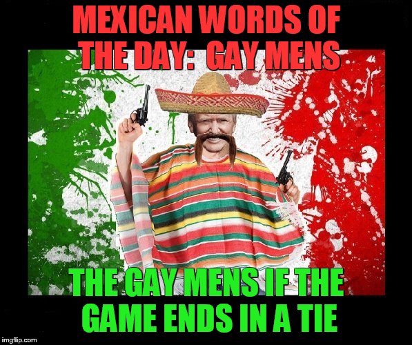 Trumps Mexican Words | MEXICAN WORDS OF THE DAY:  GAY MENS; THE GAY MENS IF THE GAME ENDS IN A TIE | image tagged in gay,gay men,trump,mexican,word,tie | made w/ Imgflip meme maker