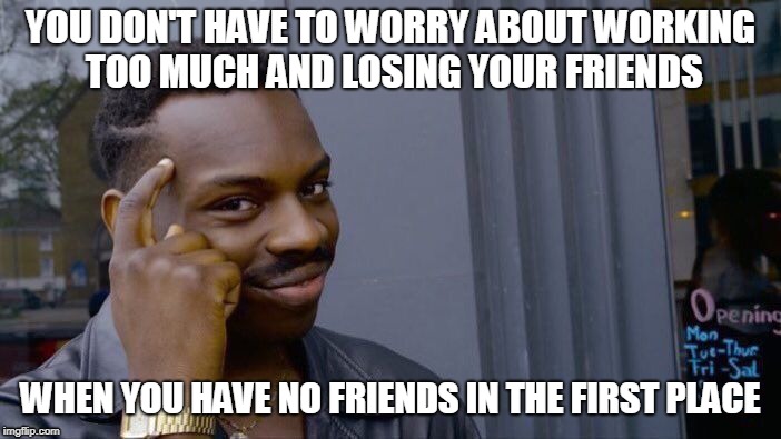 I'am slowly going nuts- | YOU DON'T HAVE TO WORRY ABOUT WORKING TOO MUCH AND LOSING YOUR FRIENDS; WHEN YOU HAVE NO FRIENDS IN THE FIRST PLACE | image tagged in memes,roll safe think about it,no friends | made w/ Imgflip meme maker