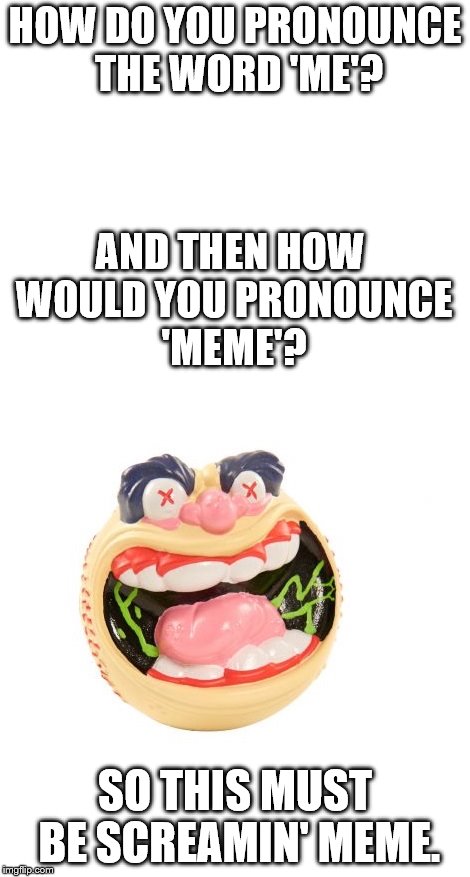 HOW DO YOU PRONOUNCE THE WORD 'ME'? AND THEN HOW WOULD YOU PRONOUNCE 'MEME'? SO THIS MUST BE SCREAMIN' MEME. | image tagged in screamin' meemie,madball,orthography | made w/ Imgflip meme maker