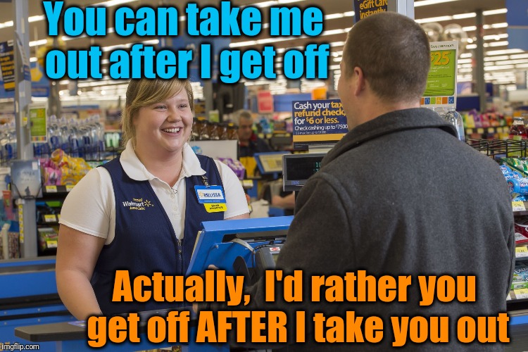 Walmart Checkout Lady | You can take me out after I get off; Actually,  I'd rather you get off AFTER I take you out | image tagged in walmart checkout lady | made w/ Imgflip meme maker