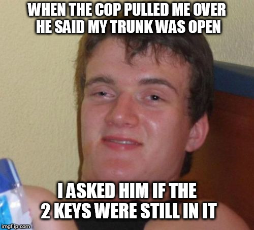 10 Guy Meme | WHEN THE COP PULLED ME OVER HE SAID MY TRUNK WAS OPEN; I ASKED HIM IF THE 2 KEYS WERE STILL IN IT | image tagged in memes,10 guy | made w/ Imgflip meme maker