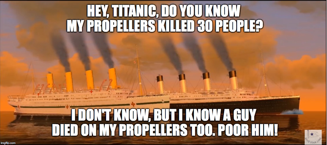 Titanic and Britannic | HEY, TITANIC, DO YOU KNOW MY PROPELLERS KILLED 30 PEOPLE? I DON'T KNOW, BUT I KNOW A GUY DIED ON MY PROPELLERS TOO. POOR HIM! | image tagged in titanic | made w/ Imgflip meme maker