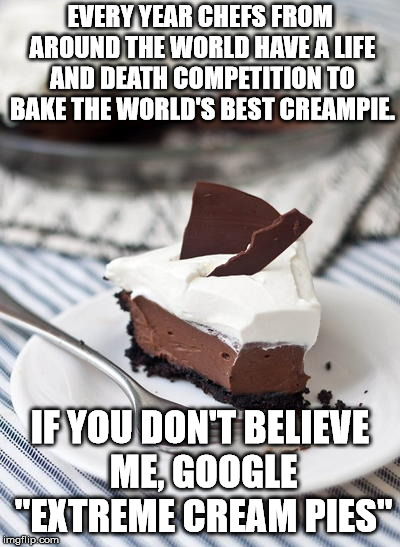 Not recommended for children under 18. | EVERY YEAR CHEFS FROM AROUND THE WORLD HAVE A LIFE AND DEATH COMPETITION TO BAKE THE WORLD'S BEST CREAMPIE. IF YOU DON'T BELIEVE ME, GOOGLE "EXTREME CREAM PIES" | image tagged in memes,cream pie | made w/ Imgflip meme maker