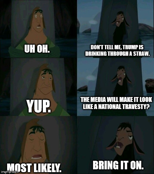 UH OH. DON'T TELL ME, TRUMP IS DRINKING THROUGH A STRAW. YUP. THE MEDIA WILL MAKE IT LOOK LIKE A NATIONAL TRAVESTY? MOST LIKELY. BRING IT ON | image tagged in emperor's new groove waterfall | made w/ Imgflip meme maker