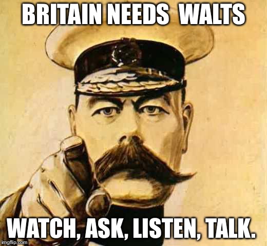 Your Country Needs YOU | BRITAIN NEEDS 
WALTS; WATCH, ASK, LISTEN, TALK. | image tagged in your country needs you | made w/ Imgflip meme maker