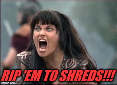 Angry Xena | RIP 'EM TO SHREDS!!! | image tagged in angry xena | made w/ Imgflip meme maker