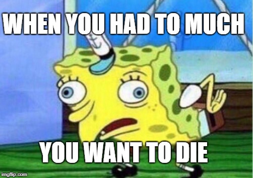 Mocking Spongebob Meme | WHEN YOU HAD TO MUCH; YOU WANT TO DIE | image tagged in memes,mocking spongebob | made w/ Imgflip meme maker