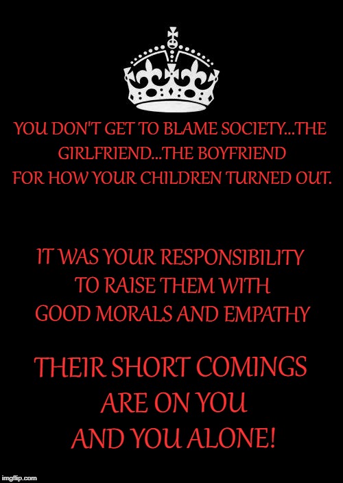 Keep Calm And Carry On Black Meme | YOU DON'T GET TO BLAME SOCIETY...THE GIRLFRIEND...THE BOYFRIEND FOR HOW YOUR CHILDREN TURNED OUT. IT WAS YOUR RESPONSIBILITY TO RAISE THEM WITH GOOD MORALS AND EMPATHY; THEIR SHORT COMINGS ARE ON YOU AND YOU ALONE! | image tagged in memes,keep calm and carry on black | made w/ Imgflip meme maker