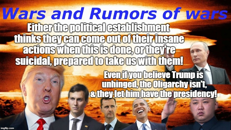 Apocalypse Charade or Insanity? | Either the political establishment thinks they can come out of their insane actions when this is done, or they're suicidal, prepared to take us with them! Even if you believe Trump is unhinged, the Oligarchy isn't, & they let him have the presidency! | image tagged in apocalypse,donald trump,politics,conspiracy theory,antiwar | made w/ Imgflip meme maker