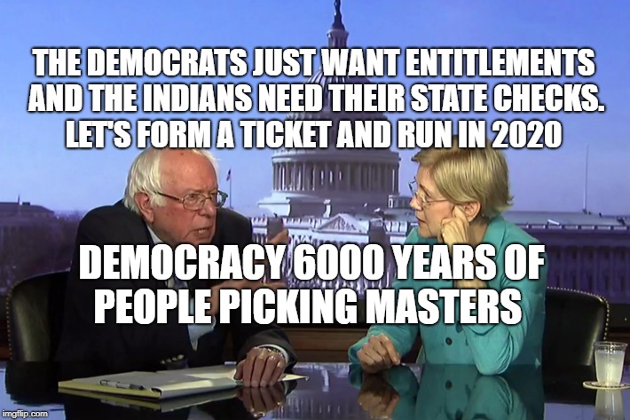 Bernie Sanders and Pocahontas | THE DEMOCRATS JUST WANT ENTITLEMENTS AND THE INDIANS NEED THEIR STATE CHECKS.    LET'S FORM A TICKET AND RUN IN 2020; DEMOCRACY 6000 YEARS OF PEOPLE PICKING MASTERS | image tagged in bernie sanders and pocahontas | made w/ Imgflip meme maker