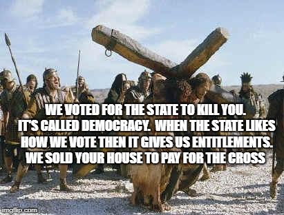 Jesus working | WE VOTED FOR THE STATE TO KILL YOU. IT'S CALLED DEMOCRACY.  WHEN THE STATE LIKES HOW WE VOTE THEN IT GIVES US ENTITLEMENTS.  WE SOLD YOUR HOUSE TO PAY FOR THE CROSS | image tagged in jesus working | made w/ Imgflip meme maker