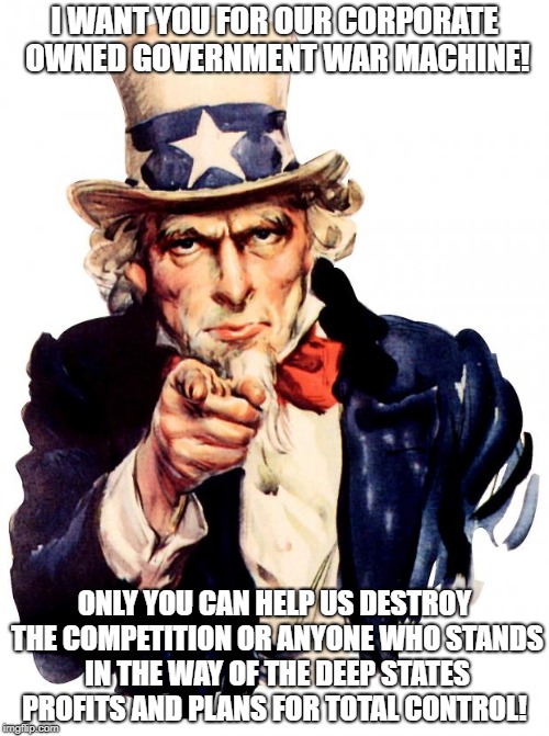Uncle Sam | I WANT YOU FOR OUR CORPORATE OWNED GOVERNMENT WAR MACHINE! ONLY YOU CAN HELP US DESTROY THE COMPETITION OR ANYONE WHO STANDS IN THE WAY OF THE DEEP STATES PROFITS AND PLANS FOR TOTAL CONTROL! | image tagged in memes,uncle sam | made w/ Imgflip meme maker