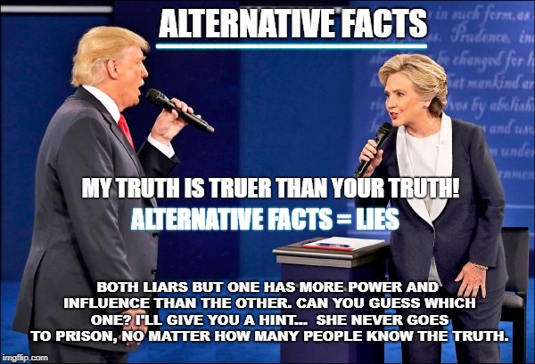 Trump hillary | ALTERNATIVE FACTS; -------------------------------------; MY TRUTH IS TRUER THAN YOUR TRUTH! ALTERNATIVE FACTS = LIES; BOTH LIARS BUT ONE HAS MORE POWER AND INFLUENCE THAN THE OTHER. CAN YOU GUESS WHICH ONE? I'LL GIVE YOU A HINT...  SHE NEVER GOES TO PRISON, NO MATTER HOW MANY PEOPLE KNOW THE TRUTH. | image tagged in trump hillary | made w/ Imgflip meme maker