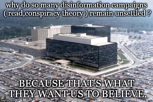 nsa building disinformation conspiracy theory we believe. | why do so many disinformation campaigns ( read,conspiracy theory ) remain unsettled ? BECAUSE THAT'S WHAT THEY WANT US TO BELIEVE. | image tagged in nsa building,it's a conspiracy,don't drink the koolaid | made w/ Imgflip meme maker