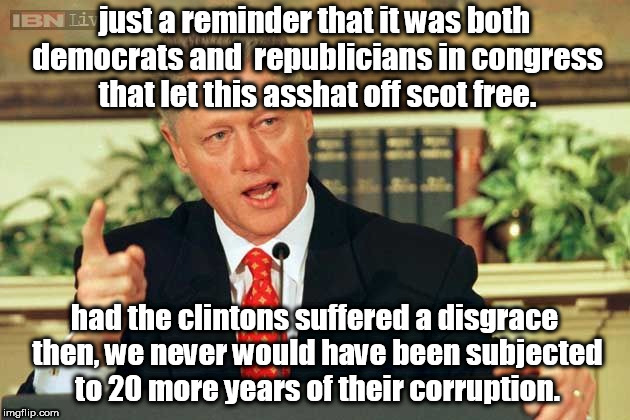 republicians and democrats in congress could have prevented 20 more years of the clinton corruption by removing asshat bill from | just a reminder that it was both democrats and  republicians in congress that let this asshat off scot free. had the clintons suffered a disgrace then, we never would have been subjected to 20 more years of their corruption. | image tagged in bill clinton - sexual relations,rinos,dinos maybe it is just rigged,impeached but not removed,criminals | made w/ Imgflip meme maker