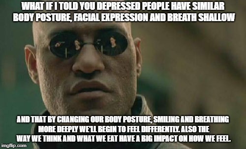 Matrix Morpheus Meme | WHAT IF I TOLD YOU DEPRESSED PEOPLE HAVE SIMILAR BODY POSTURE, FACIAL EXPRESSION AND BREATH SHALLOW; AND THAT BY CHANGING OUR BODY POSTURE, SMILING AND BREATHING MORE DEEPLY WE'LL BEGIN TO FEEL DIFFERENTLY. ALSO THE WAY WE THINK AND WHAT WE EAT HAVE A BIG IMPACT ON HOW WE FEEL. | image tagged in memes,matrix morpheus | made w/ Imgflip meme maker