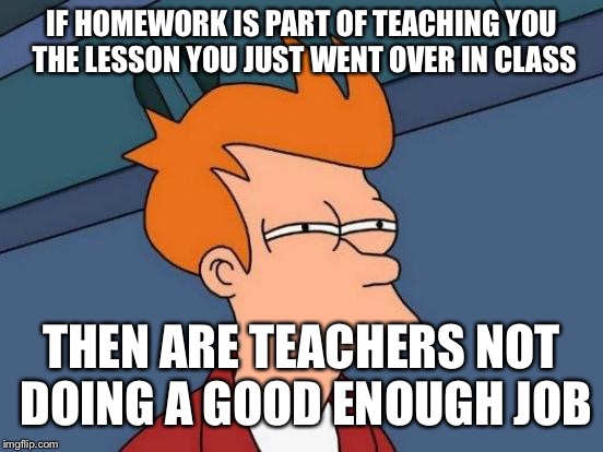 Futurama Fry | IF HOMEWORK IS PART OF TEACHING YOU THE LESSON YOU JUST WENT OVER IN CLASS; THEN ARE TEACHERS NOT DOING A GOOD ENOUGH JOB | image tagged in memes,futurama fry | made w/ Imgflip meme maker