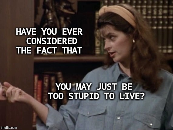 Too Stupid to Live | HAVE YOU EVER CONSIDERED 
THE FACT THAT; YOU MAY JUST BE TOO STUPID TO LIVE? | image tagged in cheers,special kind of stupid,my face when someone asks a stupid question,memes,meme | made w/ Imgflip meme maker