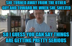 Taking the relationship to the next level is nothing to sneeze on  | SHE TURNED AWAY FROM THE OTHER GUY AND TOWARD ME WHEN SHE SNEEZED; SO I GUESS YOU CAN SAY THINGS ARE GETTING PRETTY SERIOUS | image tagged in memes,so i guess you can say things are getting pretty serious,jbmemegeek,relationships | made w/ Imgflip meme maker