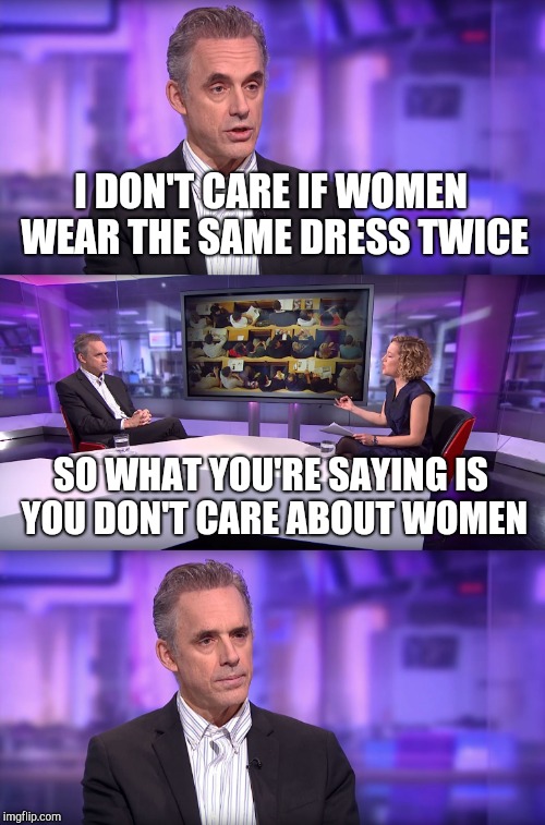 Jordan Peterson vs Feminist Interviewer | I DON'T CARE IF WOMEN WEAR THE SAME DRESS TWICE SO WHAT YOU'RE SAYING IS YOU DON'T CARE ABOUT WOMEN | image tagged in jordan peterson vs feminist interviewer | made w/ Imgflip meme maker