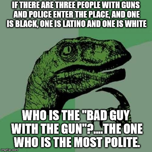 Philosoraptor Meme | IF THERE ARE THREE PEOPLE WITH GUNS AND POLICE ENTER THE PLACE, AND ONE IS BLACK, ONE IS LATINO AND ONE IS WHITE WHO IS THE "BAD GUY WITH TH | image tagged in memes,philosoraptor | made w/ Imgflip meme maker