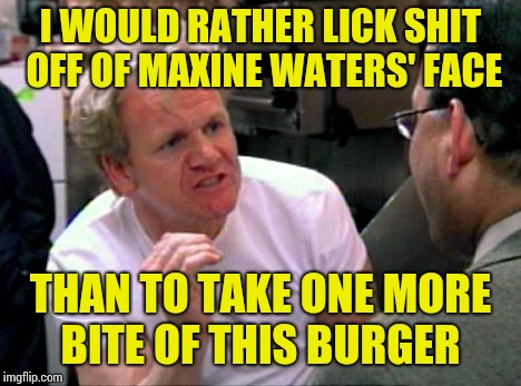 Gordon Ramsay | I WOULD RATHER LICK SHIT OFF OF MAXINE WATERS' FACE; THAN TO TAKE ONE MORE BITE OF THIS BURGER | image tagged in gordon ramsay | made w/ Imgflip meme maker