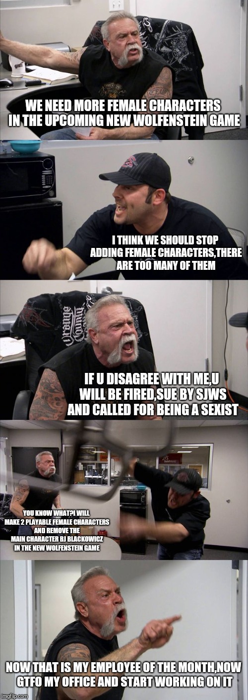 American Chopper Argument | WE NEED MORE FEMALE CHARACTERS IN THE UPCOMING NEW WOLFENSTEIN GAME; I THINK WE SHOULD STOP ADDING FEMALE CHARACTERS,THERE ARE TOO MANY OF THEM; IF U DISAGREE WITH ME,U WILL BE FIRED,SUE BY SJWS AND CALLED FOR BEING A SEXIST; YOU KNOW WHAT?I WILL MAKE 2 PLAYABLE FEMALE CHARACTERS AND REMOVE THE MAIN CHARACTER BJ BLACKOWICZ IN THE NEW WOLFENSTEIN GAME; NOW THAT IS MY EMPLOYEE OF THE MONTH,NOW GTFO MY OFFICE AND START WORKING ON IT | image tagged in memes,american chopper argument | made w/ Imgflip meme maker