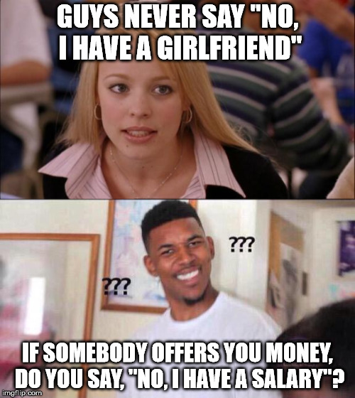 He's right you know. | GUYS NEVER SAY "NO, I HAVE A GIRLFRIEND"; IF SOMEBODY OFFERS YOU MONEY, DO YOU SAY, "NO, I HAVE A SALARY"? | image tagged in memes,girl and guy | made w/ Imgflip meme maker