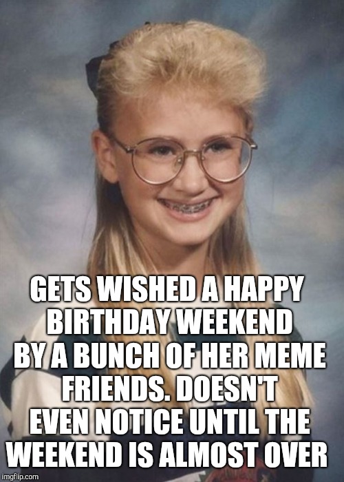 Bad Luck Brianna | GETS WISHED A HAPPY BIRTHDAY WEEKEND BY A BUNCH OF HER MEME FRIENDS. DOESN'T EVEN NOTICE UNTIL THE WEEKEND IS ALMOST OVER | image tagged in bad luck brianna | made w/ Imgflip meme maker