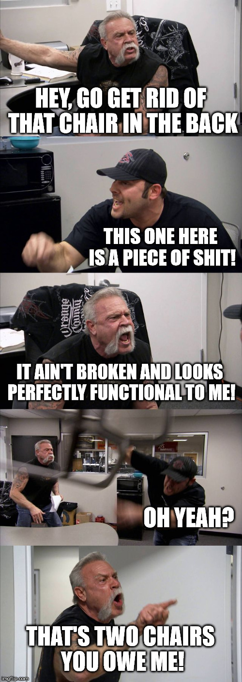 American Chopper Argument | HEY, GO GET RID OF THAT CHAIR IN THE BACK; THIS ONE HERE IS A PIECE OF SHIT! IT AIN'T BROKEN AND LOOKS PERFECTLY FUNCTIONAL TO ME! OH YEAH? THAT'S TWO CHAIRS YOU OWE ME! | image tagged in memes,american chopper argument | made w/ Imgflip meme maker