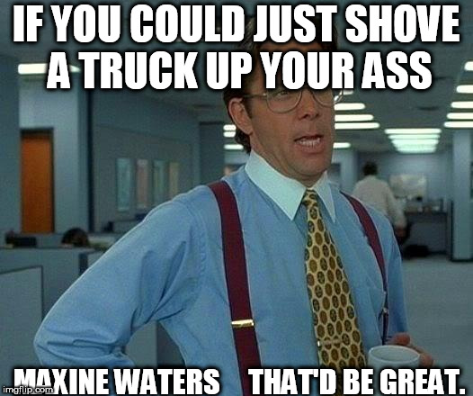 That Would Be Great | IF YOU COULD JUST SHOVE A TRUCK UP YOUR ASS; MAXINE WATERS 



THAT'D BE GREAT. | image tagged in memes,that would be great,maxine waters,a big,ass,truck | made w/ Imgflip meme maker