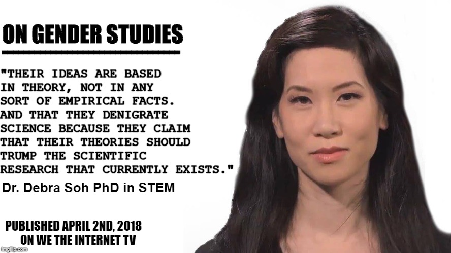 Dr. Debra Soh, gender studies | "THEIR IDEAS ARE BASED IN THEORY, NOT IN ANY SORT OF EMPIRICAL FACTS. AND THAT THEY DENIGRATE SCIENCE BECAUSE THEY CLAIM THAT THEIR THEORIES SHOULD TRUMP THE SCIENTIFIC RESEARCH THAT CURRENTLY EXISTS."; ON GENDER STUDIES; ---------------------------------; Dr. Debra Soh PhD in STEM; PUBLISHED APRIL 2ND, 2018
   ON WE THE INTERNET TV | image tagged in gender studies,debra soh,dr debra soh,feminism,sane feminism,real science | made w/ Imgflip meme maker