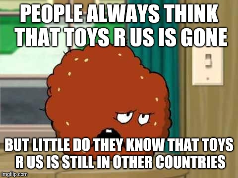 meatwad | PEOPLE ALWAYS THINK THAT TOYS R US IS GONE; BUT LITTLE DO THEY KNOW THAT TOYS R US IS STILL IN OTHER COUNTRIES | image tagged in meatwad,toys r us,memes | made w/ Imgflip meme maker
