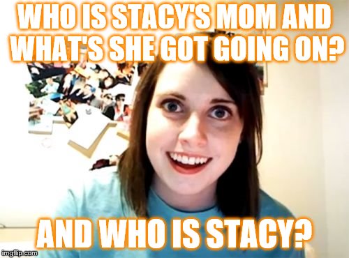 Overly Attached Girlfriend Meme | WHO IS STACY'S MOM AND WHAT'S SHE GOT GOING ON? AND WHO IS STACY? | image tagged in overly attached girlfriend,music | made w/ Imgflip meme maker