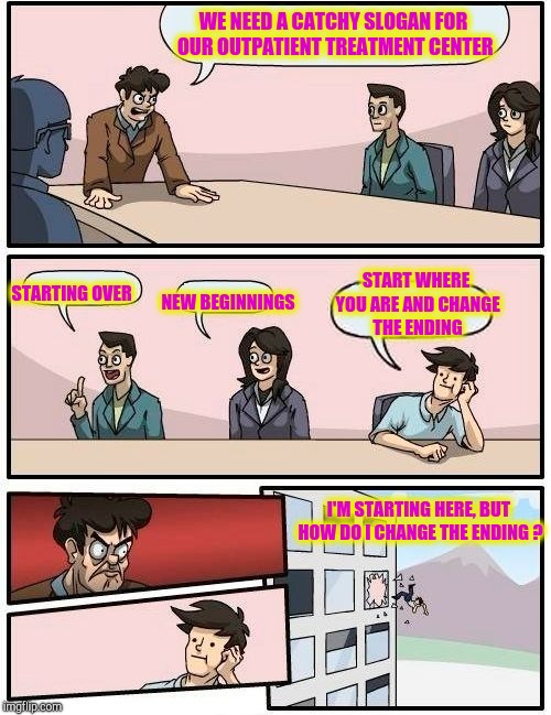 Boardroom Meeting Suggestion Meme | WE NEED A CATCHY SLOGAN FOR OUR OUTPATIENT TREATMENT CENTER STARTING OVER NEW BEGINNINGS START WHERE YOU ARE AND CHANGE THE ENDING I'M START | image tagged in memes,boardroom meeting suggestion | made w/ Imgflip meme maker