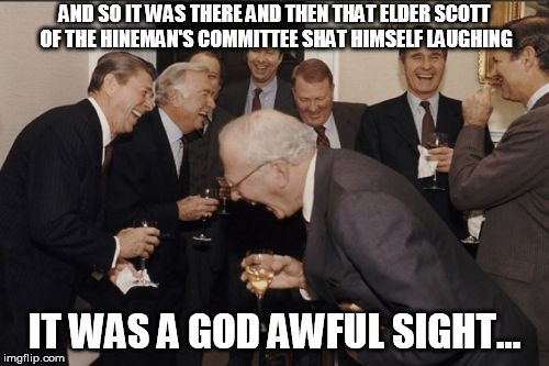 Laughing Men In Suits Meme | AND SO IT WAS THERE AND THEN THAT ELDER SCOTT OF THE HINEMAN'S COMMITTEE SHAT HIMSELF LAUGHING; IT WAS A GOD AWFUL SIGHT... | image tagged in memes,laughing men in suits | made w/ Imgflip meme maker