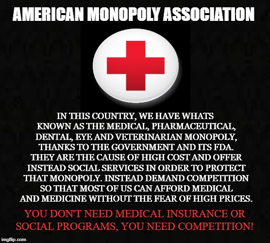 AMA | AMERICAN MONOPOLY ASSOCIATION; IN THIS COUNTRY, WE HAVE WHATS KNOWN AS THE MEDICAL, PHARMACEUTICAL, DENTAL, EYE AND VETERINARIAN MONOPOLY, THANKS TO THE GOVERNMENT AND ITS FDA. THEY ARE THE CAUSE OF HIGH COST AND OFFER INSTEAD SOCIAL SERVICES IN ORDER TO PROTECT THAT MONOPOLY. INSTEAD DEMAND COMPETITION SO THAT MOST OF US CAN AFFORD MEDICAL AND MEDICINE WITHOUT THE FEAR OF HIGH PRICES. YOU DON'T NEED MEDICAL INSURANCE OR SOCIAL PROGRAMS, YOU NEED COMPETITION! | image tagged in medical,pharmaceutical,medicine,doctor,dental,monopoly | made w/ Imgflip meme maker