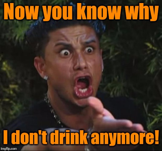 for crying out loud | Now you know why I don't drink anymore! | image tagged in for crying out loud | made w/ Imgflip meme maker