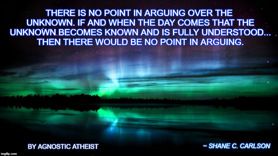 Religious | THERE IS NO POINT IN ARGUING OVER THE UNKNOWN. IF AND WHEN THE DAY COMES THAT THE UNKNOWN BECOMES KNOWN AND IS FULLY UNDERSTOOD... THEN THERE WOULD BE NO POINT IN ARGUING. BY AGNOSTIC ATHEIST; ~ SHANE C. CARLSON | image tagged in religious | made w/ Imgflip meme maker