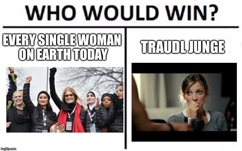 Who else has this theory | EVERY SINGLE WOMAN ON EARTH TODAY; TRAUDL JUNGE | image tagged in memes,who would win,downfall,alexandra maria lara | made w/ Imgflip meme maker