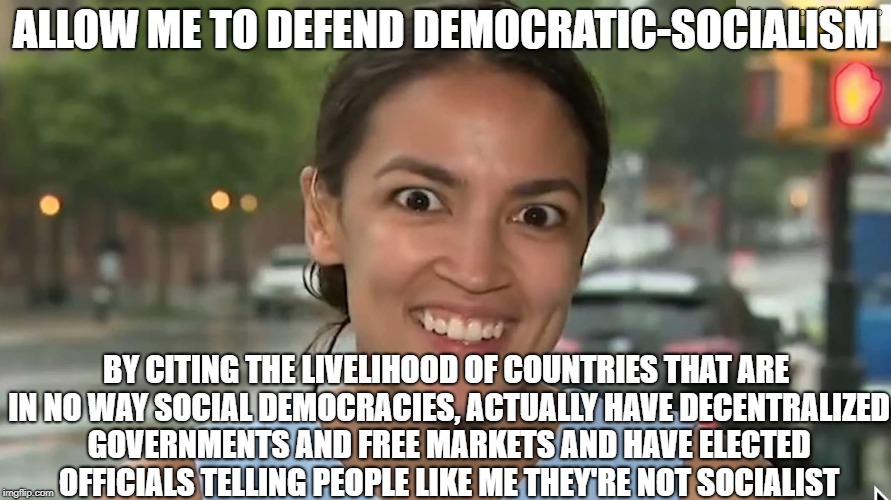 Democratic Socialism is a Joke | ALLOW ME TO DEFEND DEMOCRATIC-SOCIALISM; BY CITING THE LIVELIHOOD OF COUNTRIES THAT ARE IN NO WAY SOCIAL DEMOCRACIES, ACTUALLY HAVE DECENTRALIZED GOVERNMENTS AND FREE MARKETS AND HAVE ELECTED OFFICIALS TELLING PEOPLE LIKE ME THEY'RE NOT SOCIALIST | image tagged in alexandria ocasio-cortez,bernie sanders,democratic socialism,communism,libertarian | made w/ Imgflip meme maker