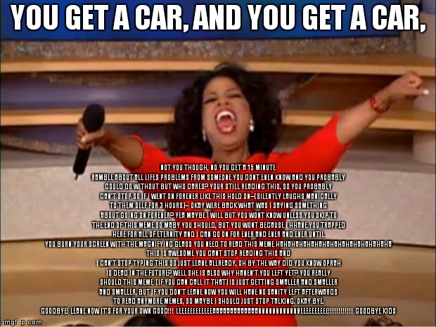 Oprah You Get A Meme | YOU GET A CAR, AND YOU GET A CAR, NOT YOU THOUGH, NO YOU GET A 15 MINUTE RAMBLE ABOUT ALL LIFES PROBLEMS FROM SOMEONE YOU DONT EVEN KNOW AND YOU PROBABLY COULD DO WITHOUT BUT WHO CARES? YOUR STILL READING THIS, SO YOU PROBABLY CAN'T STOP SO IF I WENT ON FOREVER LIKE THIS HOLD ON--(SILENTLY LAUGHS MANICALLY TO THEM SELF FOR 3 HOURS)-- OKAY WERE BACK WHAT WAS I SAYING SOMETHING ABOUT GOING ON FOREVER? YEA MAYBE I WILL BUT YOU WONT KNOW UNLESS YOU SKIP TO THE END OF THIS MEME SO MABY YOU SHOULD, BUT YOU WONT BECAUSE I HHAVE YOU TRAPPED HERE FOR ALL OF ETERNITY AND I CAN GO ON FOR EVER AND EVER AND EVER UNTIL YOU BURN YOUR SCREEN WITH THE MAGNIFYING GLASS YOU NEED TO READ THIS MEME HAHAHAHAHAHAHAHAHAHAHAHAHAHAHA THIS IS AWESOME YOU CANT STOP READING THIS AND I CAN'T STOP TYPING THIS SO JUST LEAVE ALLREADY, OH BY THE WAY DID YOU KNOW OPRAH IS DEAD IN THE FUTURE? WELL SHE IS ALSO WHY HAVEN'T YOU LEFT YET? YOU REALLY SHOULD THIS MEME 
(IF YOU CAN CALL IT THAT) IS JUST GETTING SMALLER AND SMALLER AND SMALLER, BUT IF YOU DON'T LEAVE NOW YOU WILL HAVE NO SANITY LEFT AFTERWARDS TO READ ANYMORE MEMES, SO MAYBE I SHOULD JUST STOP TALKING. OKAY BYE. GOODBYE! LEAVE NOW IT'S FOR YOUR OWN GOOD!!! LEEEEEEEEEEEEAAAAAAAAAAAAAVVVVVVVVVVVVEEEEEEEEEE!!!!!!!!!!!! GOODBYE KIDS | image tagged in memes,oprah you get a | made w/ Imgflip meme maker