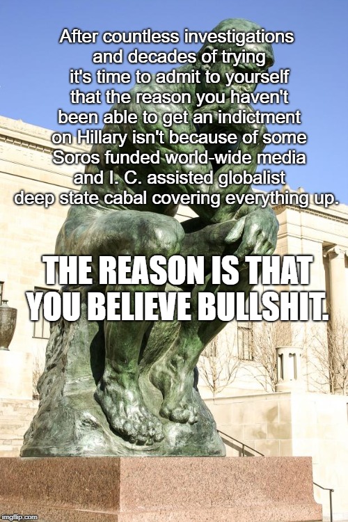Think About It | After countless investigations and decades of trying it's time to admit to yourself that the reason you haven't been able to get an indictment on Hillary isn't because of some Soros funded world-wide media and I. C. assisted globalist deep state cabal covering everything up. THE REASON IS THAT YOU BELIEVE BULLSHIT. | image tagged in the thinker,trump,hillary,deep state | made w/ Imgflip meme maker