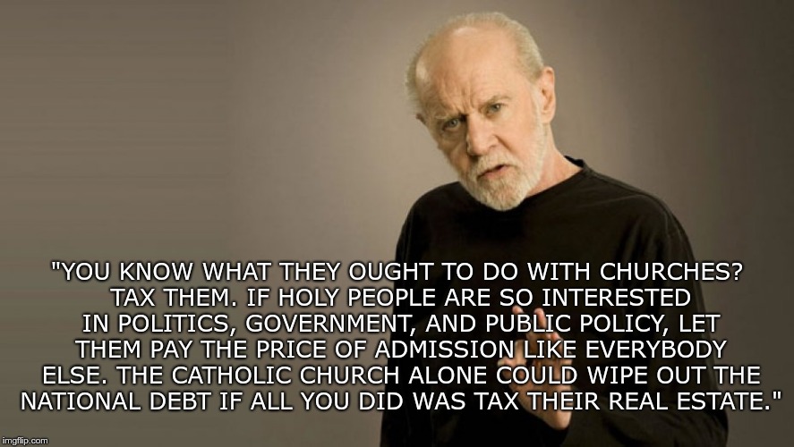 Classic Carlin | "YOU KNOW WHAT THEY OUGHT TO DO WITH CHURCHES? TAX THEM. IF HOLY PEOPLE ARE SO INTERESTED IN POLITICS, GOVERNMENT, AND PUBLIC POLICY, LET THEM PAY THE PRICE OF ADMISSION LIKE EVERYBODY ELSE. THE CATHOLIC CHURCH ALONE COULD WIPE OUT THE NATIONAL DEBT IF ALL YOU DID WAS TAX THEIR REAL ESTATE." | image tagged in george carlin,church,tax | made w/ Imgflip meme maker