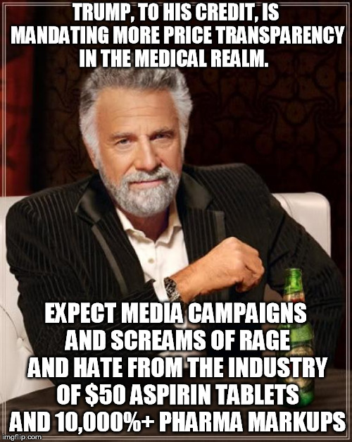 The Most Interesting Man In The World Meme | TRUMP, TO HIS CREDIT, IS MANDATING MORE PRICE TRANSPARENCY IN THE MEDICAL REALM. EXPECT MEDIA CAMPAIGNS AND SCREAMS OF RAGE AND HATE FROM TH | image tagged in memes,the most interesting man in the world | made w/ Imgflip meme maker