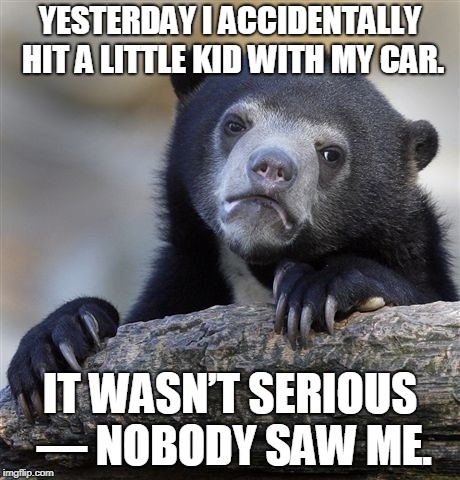 Confession Bear | YESTERDAY I ACCIDENTALLY HIT A LITTLE KID WITH MY CAR. IT WASN’T SERIOUS — NOBODY SAW ME. | image tagged in memes,confession bear | made w/ Imgflip meme maker