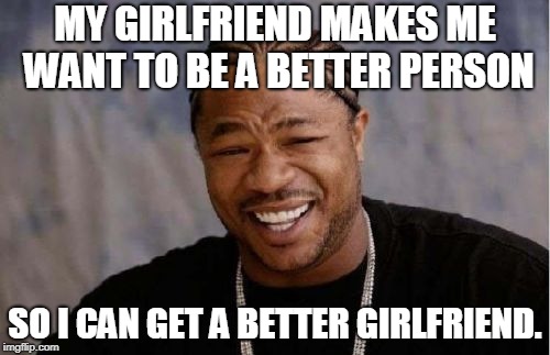Yo Dawg Heard You | MY GIRLFRIEND MAKES ME WANT TO BE A BETTER PERSON; SO I CAN GET A BETTER GIRLFRIEND. | image tagged in memes,yo dawg heard you | made w/ Imgflip meme maker