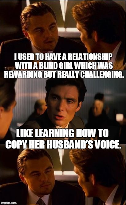 Inception Meme | I USED TO HAVE A RELATIONSHIP WITH A BLIND GIRL WHICH WAS REWARDING BUT REALLY CHALLENGING. LIKE LEARNING HOW TO COPY HER HUSBAND’S VOICE. | image tagged in memes,inception | made w/ Imgflip meme maker