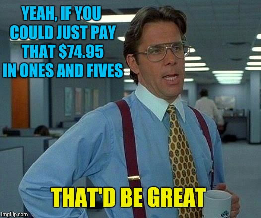 That Would Be Great Meme | YEAH, IF YOU COULD JUST PAY THAT $74.95 IN ONES AND FIVES THAT'D BE GREAT | image tagged in memes,that would be great | made w/ Imgflip meme maker